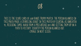 THIS IS THE SCORE CARD OF 2018 RANJI TROPHY MATCH. THE PERSON BLANKED IN
THIS PHOTO MADE A SPARKLING DEBUT IN THIS MATCH BY SCORING AS UNBEATEN
92, RESCUING TAMIL NADU FROM A PRECARIOUS 81/5 AND SETTING THEM UP ON A
PATH TO VICTORY. IDENTIFY THE PERSON BLANKED OUT.
(IMAGE IN NEXT SLIDE)
08
 