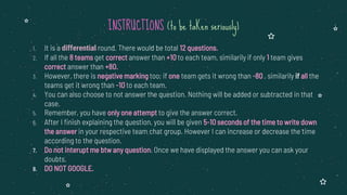 1. It is a differential round. There would be total 12 questions.
2. If all the 8 teams get correct answer than +10 to each team, similarily if only 1 team gives
correct answer than +80.
3. However, there is negative marking too; if one team gets it wrong than -80 , similarily if all the
teams get it wrong than -10 to each team.
4. You can also choose to not answer the question. Nothing will be added or subtracted in that
case.
5. Remember, you have only one attempt to give the answer correct.
6. After I finish explaining the question, you will be given 5-10 seconds of the time to write down
the answer in your respective team chat group. However I can increase or decrease the time
according to the question.
7. Do not interupt me btw any question. Once we have displayed the answer you can ask your
doubts.
8. DO NOT GOOGLE.
INSTRUCTIONS (to be taKen seriously)
 
