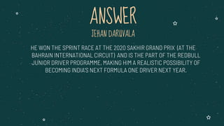JEHAN DARUVALA
HE WON THE SPRINT RACE AT THE 2020 SAKHIR GRAND PRIX (AT THE
BAHRAIN INTERNATIONAL CIRCUIT) AND IS THE PART OF THE REDBULL
JUNIOR DRIVER PROGRAMME, MAKING HIM A REALISTIC POSSIBILITY OF
BECOMING INDIA’S NEXT FORMULA ONE DRIVER NEXT YEAR.
ANSWER
 