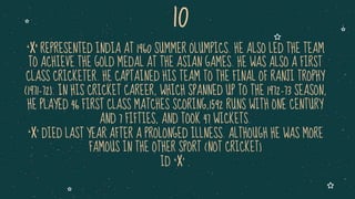 ‘X’ REPRESENTED INDIA AT 1960 SUMMER OLUMPICS. HE ALSO LED THE TEAM
TO ACHIEVE THE GOLD MEDAL AT THE ASIAN GAMES. HE WAS ALSO A FIRST
CLASS CRICKETER. HE CAPTAINED HIS TEAM TO THE FINAL OF RANJI TROPHY
(1971-72). IN HIS CRICKET CAREER, WHICH SPANNED UP TO THE 1972-73 SEASON,
HE PLAYED 46 FIRST CLASS MATCHES SCORING,1592 RUNS WITH ONE CENTURY
AND 7 FIFTIES, AND TOOK 47 WICKETS.
‘X’ DIED LAST YEAR AFTER A PROLONGED ILLNESS. ALTHOUGH HE WAS MORE
FAMOUS IN THE OTHER SPORT (NOT CRICKET)
ID ‘X’ .
10
 