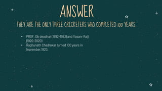 THEY ARE THE ONLY THREE CRICKETERS WHO COMPLETED 100 YEARS.
• PROF. Db deodhar (1892-1993) and Vasanr Raiji
(1920-2020)
• Raghunath Chadrokar turned 100 years in
November,1920.
ANSWER
 