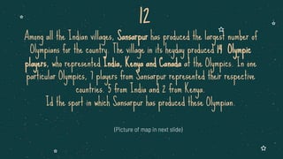 Among all the Indian villages, Sansarpur has produced the largest number of
Olympians for the country. The village in its heyday produced 14 Olympic
players, who represented India, Kenya and Canada at the Olympics. In one
particular Olympics, 7 players from Sansarpur represented their respective
countries. 5 from India and 2 from Kenya.
Id the sport in which Sansarpur has produced these Olympian.
(Picture of map in next slide)
12
 