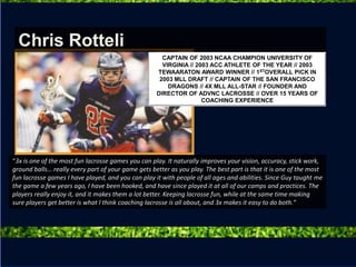 “3x is one of the most fun lacrosse games you can play. It naturally improves your vision, accuracy, stick work,
ground balls… really every part of your game gets better as you play. The best part is that it is one of the most
fun lacrosse games I have played, and you can play it with people of all ages and abilities. Since Guy taught me
the game a few years ago, I have been hooked, and have since played it at all of our camps and practices. The
players really enjoy it, and it makes them a lot better. Keeping lacrosse fun, while at the same time making
sure players get better is what I think coaching lacrosse is all about, and 3x makes it easy to do both.“
Chris Rotteli
CAPTAIN OF 2003 NCAA CHAMPION UNIVERSITY OF
VIRGINIA // 2003 ACC ATHLETE OF THE YEAR // 2003
TEWAARATON AWARD WINNER // 1STOVERALL PICK IN
2003 MLL DRAFT // CAPTAIN OF THE SAN FRANCISCO
DRAGONS // 4X MLL ALL-STAR // FOUNDER AND
DIRECTOR OF ADVNC LACROSSE // OVER 15 YEARS OF
COACHING EXPERIENCE
 