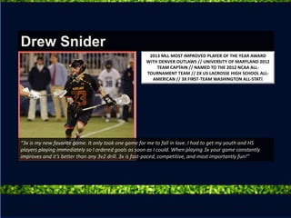 “3x is my new favorite game. It only took one game for me to fall in love. I had to get my youth and HS
players playing immediately so I ordered goals as soon as I could. When playing 3x your game constantly
improves and it’s better than any 3v2 drill. 3x is fast-paced, competitive, and most importantly fun!”
2013 MLL MOST IMPROVED PLAYER OF THE YEAR AWARD
WITH DENVER OUTLAWS // UNIVERSITY OF MARYLAND 2012
TEAM CAPTAIN // NAMED TO THE 2012 NCAA ALL-
TOURNAMENT TEAM // 2X US LACROSSE HIGH SCHOOL ALL-
AMERICAN // 3X FIRST-TEAM WASHINGTON ALL-STATE
Drew Snider
 