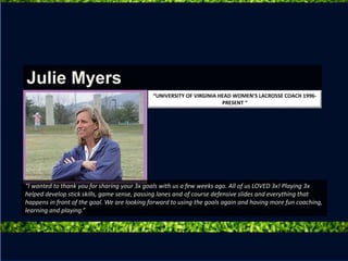 “I wanted to thank you for sharing your 3x goals with us a few weeks ago. All of us LOVED 3x! Playing 3x
helped develop stick skills, game sense, passing lanes and of course defensive slides and everything that
happens in front of the goal. We are looking forward to using the goals again and having more fun coaching,
learning and playing.”
Julie Myers
“UNIVERSITY OF VIRGINIA HEAD WOMEN’S LACROSSE COACH 1996-
PRESENT “
 