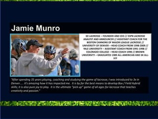“After spending 35 years playing, coaching and studying the game of lacrosse, I was introduced to 3x in
Denver….. it’s amazing how it has impacted me. It is by far the best means to develop Box / Field Hybrid
skills; it is also pure joy to play. It is the ultimate “pick up” game of all ages for lacrosse that teaches
creativity and passion.”
Jamie Munro
3D LACROSSE – FOUNDER AND CEO // ESPN LACROSSE
ANALYST AND ANNOUNCER // ASSISTANT COACH FOR THE
BOSTON CANNONS OF MAJOR LEAGUE LACROSSE //
UNIVERSITY OF DENVER – HEAD COACH FROM 1998-2009 //
YALE UNIVERSITY – ASSISTANT COACH FROM 1991-1998 //
COLORADO COLLEGE – HEAD COACH 1990 // BROWN
UNIVERSITY – GRADUATED 1989 ALL-AMERICAN AND 3X ALL-
IVY
 