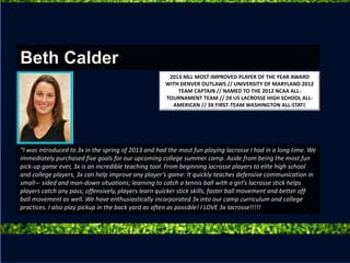 “I was introduced to 3x in the spring of 2013 and had the most fun playing lacrosse I had in a long time. We
immediately purchased five goals for our upcoming college summer camp. Aside from being the most fun
pick-up game ever, 3x is an incredible teaching tool. From beginning lacrosse players to elite high school
and college players, 3x can help improve any player’s game: It quickly teaches defensive communication in
small¬- sided and man-down situations; learning to catch a tennis ball with a girl’s lacrosse stick helps
players catch any pass; offensively, players learn quicker stick skills, faster ball movement and better off-
ball movement as well. We have enthusiastically incorporated 3x into our camp curriculum and college
practices. I also play pickup in the back yard as often as possible! I LOVE 3x lacrosse!!!!!
Beth Calder
2013 MLL MOST IMPROVED PLAYER OF THE YEAR AWARD
WITH DENVER OUTLAWS // UNIVERSITY OF MARYLAND 2012
TEAM CAPTAIN // NAMED TO THE 2012 NCAA ALL-
TOURNAMENT TEAM // 2X US LACROSSE HIGH SCHOOL ALL-
AMERICAN // 3X FIRST-TEAM WASHINGTON ALL-STATE
 