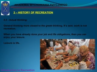 2 – HISTORY OF RECREATION
AKADEMIA WYCHOWANIA FIZYCZNEGO
7Introduction to Recreation
2.3 - Actual thinking:
General thinking more closed to the greek thinking. It’s said, work is not
recreation.
When you have already done your job and life obligations, then you can
enjoy your leisure.
Leisure is life.
 