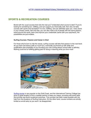 HTTP://WWW.INTERNATIONALTRAININGCOLLEGE.EDU.AU




SPORTS & RECREATION COURSES

   Bored with the usual courses that robs the real you? Undecided what course to take? If you're
   looking for something fun, fulfilling, and can support you financially well, then why not take
   courses with sports and recreation? It is fun, fulfilling, and can definitely open you many doors
   in your chosen career. Not only that, you can also meet a lot of people with the same passion,
   travel around the world, learn and improve your credentials (same with your paycheck), the
   possibilities are just endless.


   Surfing Courses: Passion and Career in One!

   For those who're born to ride the waves, surfing courses will take that passion to the next level.
   As you learn the basics (with so much fun), eventually you'll level-up with skills and
   qualification (the possibility of you founding your own surfing lesson school after is definite).
   Nothing could be so fulfilling getting paid for doing or teaching what you love most!




   Surfing course is very popular on the Gold Coast, and the International Training College has
   gone to great lengths to find a credible partner to keep you happy, providing real world skills
   and provide real world vocational outcomes. This success has been made possible with the
   help from the Academy of Surfing Instructors. On the other hand, course numbers are strictly
   limited so enroll early so you won't be disappointed.
 