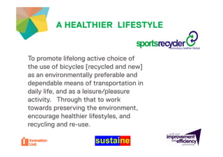 A HEALTHIER LIFESTYLEyour project

                                   sportsrecycler
                                   sportsrecycler
                                            promoting a healthier lifestyle



To promote lifelong active choice o
 o p o o e e o g ac e c o ce of
the use of bicycles [recycled and new]
as an environmentally preferable and
dependable means of transportation in
daily life, and as a leisure/pleasure
activity. Through that to work
towards preserving the environment,
encourage h lthi lif t l and
             healthier lifestyles, d
recycling and re-use.
 