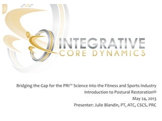 Bridging the Gap for the PRI™ Science into the Fitness and Sports Industry
Introduction to Postural Restoration®
May 24, 2013
Presenter: Julie Blandin, PT, ATC, CSCS, PRC
 