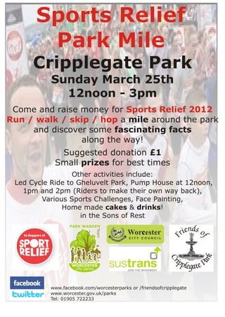 Sports Relief
       Park Mile
      Cripplegate Park
           Sunday March 25th
             12noon - 3pm
 Come and raise money for Sports Relief 2012
Run / walk / skip / hop a mile around the park
     and discover some fascinating facts
                along the way!
             Suggested donation £1
            Small prizes for best times
                  Other activities include:
 Led Cycle Ride to Gheluvelt Park, Pump House at 12noon,
   1pm and 2pm (Riders to make their own way back),
        Various Sports Challenges, Face Painting,
              Home made cakes & drinks!
                    in the Sons of Rest
                  PARK WARDEN
                             Team




                   WORCESTER
                    city parks




           www.facebook.com/worcesterparks or /friendsofcripplegate
           www.worcester.gov.uk/parks
           Tel: 01905 722233
 