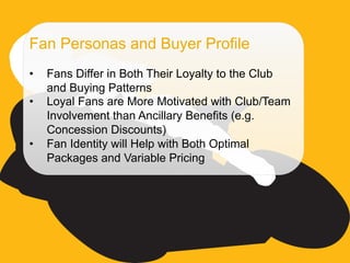 ©  SAP AG 2010. All rights reserved. / Page 39
Fan Personas and Buyer Profile
•  Fans Differ in Both Their Loyalty to the Club
and Buying Patterns
•  Loyal Fans are More Motivated with Club/Team
Involvement than Ancillary Benefits (e.g.
Concession Discounts)
•  Fan Identity will Help with Both Optimal
Packages and Variable Pricing
 