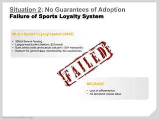 ©  SAP AG 2010. All rights reserved. / Page 5
Situation 2: No Guarantees of Adoption
Failure of Sports Loyalty System
MLB + Sports Loyalty System (2005)
•  $5MM Serie A Funding
•  League-wide loyalty platform, $20/month
•  Earn points inside and outside ball park (100+ merchants)
•  Redeem for game tickets, merchandise, fan experiences
BECAUSE
•  Lack of differentiation
•  No perceived unique value
 