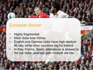 ©  SAP AG 2010. All rights reserved. / Page 56
European Soccer
•  Highly fragmented
•  Most clubs lose money
•  English and German clubs have high stadium
fill rate, while other countries lag far behind
•  In Italy, France, Spain, attendance is skewed to
the top clubs; average gate receipts are low
 