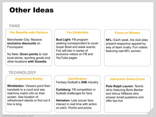 ©  SAP AG 2010. All rights reserved. / Page 57
Other Ideas
Fan Benefits with Partners
Manchester City: Receive
exclusive discounts on
Foursquare.
NJ Nets: Given points to visit
local stores, sporting goods and
other locations with Gowalla
Augmented Reality
Wimbledon: Viewers point their
handsets to a court and see
real-time match info on their
screen. See location of
refreshment stands or find out if
line is long.
Focus on Women
NFL: Each week, the club sites
present respective apparel by
way of team rivalry. Fun videos
featuring real NFL women.
Fan Celebrities
Bud Light: FB program
seeking correspondent to cover
Super Bowl and week events.
Fan will star in series of
exclusive videos on FB and
YouTube pages
Interactive Online Event
Polo Ralph Lauren: Tennis
clinic featuring Boris Becker
and Venus Williams who
answer email questions and
offer tips live
Gamification
Fantasy football is $4B industry
Carlsberg: FB competition in
football challenges for fans
Heineken: Lets soccer fans
interact in real time with action
on pitch. Points and prizes
FANS
TECHNOLOGY
 