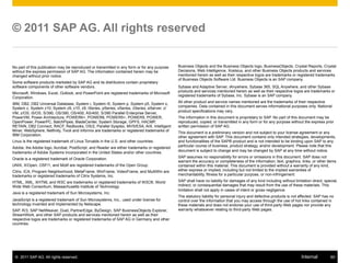 ©  2011 SAP AG. All rights reserved. 60Internal
No part of this publication may be reproduced or transmitted in any form or for any purpose
without the express permission of SAP AG. The information contained herein may be
changed without prior notice.
Some software products marketed by SAP AG and its distributors contain proprietary
software components of other software vendors.
Microsoft, Windows, Excel, Outlook, and PowerPoint are registered trademarks of Microsoft
Corporation.
IBM, DB2, DB2 Universal Database, System i, System i5, System p, System p5, System x,
System z, System z10, System z9, z10, z9, iSeries, pSeries, xSeries, zSeries, eServer, z/
VM, z/OS, i5/OS, S/390, OS/390, OS/400, AS/400, S/390 Parallel Enterprise Server,
PowerVM, Power Architecture, POWER6+, POWER6, POWER5+, POWER5, POWER,
OpenPower, PowerPC, BatchPipes, BladeCenter, System Storage, GPFS, HACMP,
RETAIN, DB2 Connect, RACF, Redbooks, OS/2, Parallel Sysplex, MVS/ESA, AIX, Intelligent
Miner, WebSphere, Netfinity, Tivoli and Informix are trademarks or registered trademarks of
IBM Corporation.
Linux is the registered trademark of Linus Torvalds in the U.S. and other countries.
Adobe, the Adobe logo, Acrobat, PostScript, and Reader are either trademarks or registered
trademarks of Adobe Systems Incorporated in the United States and/or other countries.
Oracle is a registered trademark of Oracle Corporation.
UNIX, X/Open, OSF/1, and Motif are registered trademarks of the Open Group.
Citrix, ICA, Program Neighborhood, MetaFrame, WinFrame, VideoFrame, and MultiWin are
trademarks or registered trademarks of Citrix Systems, Inc.
HTML, XML, XHTML and W3C are trademarks or registered trademarks of W3C®, World
Wide Web Consortium, Massachusetts Institute of Technology.
Java is a registered trademark of Sun Microsystems, Inc.
JavaScript is a registered trademark of Sun Microsystems, Inc., used under license for
technology invented and implemented by Netscape.
SAP, R/3, SAP NetWeaver, Duet, PartnerEdge, ByDesign, SAP BusinessObjects Explorer,
StreamWork, and other SAP products and services mentioned herein as well as their
respective logos are trademarks or registered trademarks of SAP AG in Germany and other
countries.
© 2011 SAP AG. All rights reserved
Business Objects and the Business Objects logo, BusinessObjects, Crystal Reports, Crystal
Decisions, Web Intelligence, Xcelsius, and other Business Objects products and services
mentioned herein as well as their respective logos are trademarks or registered trademarks
of Business Objects Software Ltd. Business Objects is an SAP company.
Sybase and Adaptive Server, iAnywhere, Sybase 365, SQL Anywhere, and other Sybase
products and services mentioned herein as well as their respective logos are trademarks or
registered trademarks of Sybase, Inc. Sybase is an SAP company.
All other product and service names mentioned are the trademarks of their respective
companies. Data contained in this document serves informational purposes only. National
product specifications may vary.
The information in this document is proprietary to SAP. No part of this document may be
reproduced, copied, or transmitted in any form or for any purpose without the express prior
written permission of SAP AG.
This document is a preliminary version and not subject to your license agreement or any
other agreement with SAP. This document contains only intended strategies, developments,
and functionalities of the SAP® product and is not intended to be binding upon SAP to any
particular course of business, product strategy, and/or development. Please note that this
document is subject to change and may be changed by SAP at any time without notice.
SAP assumes no responsibility for errors or omissions in this document. SAP does not
warrant the accuracy or completeness of the information, text, graphics, links, or other items
contained within this material. This document is provided without a warranty of any kind,
either express or implied, including but not limited to the implied warranties of
merchantability, fitness for a particular purpose, or non-infringement.
SAP shall have no liability for damages of any kind including without limitation direct, special,
indirect, or consequential damages that may result from the use of these materials. This
limitation shall not apply in cases of intent or gross negligence.
The statutory liability for personal injury and defective products is not affected. SAP has no
control over the information that you may access through the use of hot links contained in
these materials and does not endorse your use of third-party Web pages nor provide any
warranty whatsoever relating to third-party Web pages.
 