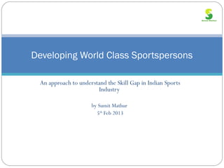 Developing World Class Sportspersons

 An approach to understand the Skill Gap in Indian Sports
                       Industry

                     by Sumit Mathur
                       5th Feb 2013
 