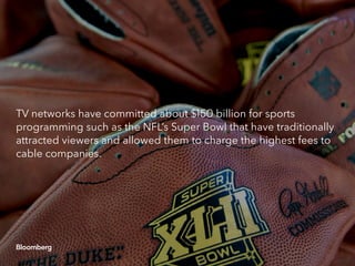 TV networks have committed about $150 billion for sports
programming such as the NFL’s Super Bowl that have traditionally
attracted viewers and allowed them to charge the highest fees to
cable companies.
 