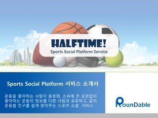 Sports Social Platform 서비스 소개서
운동을 좋아하는 사람이 동호회, 소속에 큰 상관없이
좋아하는 운동의 정보를 다른 사람과 공유하고, 같이
운동할 친구를 쉽게 찾아주는 스포츠 소셜 서비스
Halftime!
Sports Social Platform Service
 