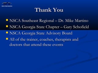 TThhaannkk YYoouu 
 NNSSCCAA SSoouutthheeaasstt RReeggiioonnaall –– DDrr.. MMiikkee MMaarrttiinnoo 
 NNSSCCAA GGeeoorrggiiaa SSttaattee CChhaapptteerr –– GGaarryy SScchhooffiieelldd 
 NNSSCCAA GGeeoorrggiiaa SSttaattee AAddvviissoorryy BBooaarrdd 
 AAllll ooff tthhee ttrraaiinneerr,, ccooaacchheess,, tthheerraappiissttss aanndd 
ddooccttoorrss tthhaatt aatttteenndd tthheessee eevveennttss 
