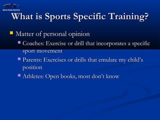 WWhhaatt iiss SSppoorrttss SSppeecciiffiicc TTrraaiinniinngg?? 
 MMaatttteerr ooff ppeerrssoonnaall ooppiinniioonn 
 CCooaacchheess:: EExxeerrcciissee oorr ddrriillll tthhaatt iinnccoorrppoorraatteess aa ssppeecciiffiicc 
ssppoorrtt mmoovveemmeenntt 
 PPaarreennttss:: EExxeerrcciisseess oorr ddrriillllss tthhaatt eemmuullaattee mmyy cchhiilldd’’ss 
ppoossiittiioonn 
 AAtthhlleetteess:: OOppeenn bbooookkss,, mmoosstt ddoonn’’tt kknnooww 
 