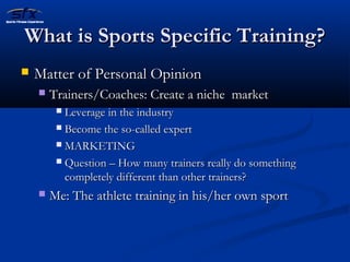 WWhhaatt iiss SSppoorrttss SSppeecciiffiicc TTrraaiinniinngg?? 
 MMaatttteerr ooff PPeerrssoonnaall OOppiinniioonn 
 TTrraaiinneerrss//CCooaacchheess:: CCrreeaattee aa nniicchhee mmaarrkkeett 
 LLeevveerraaggee iinn tthhee iinndduussttrryy 
 BBeeccoommee tthhee ssoo--ccaalllleedd eexxppeerrtt 
 MMAARRKKEETTIINNGG 
 QQuueessttiioonn –– HHooww mmaannyy ttrraaiinneerrss rreeaallllyy ddoo ssoommeetthhiinngg 
ccoommpplleetteellyy ddiiffffeerreenntt tthhaann ootthheerr ttrraaiinneerrss?? 
 MMee:: TThhee aatthhlleettee ttrraaiinniinngg iinn hhiiss//hheerr oowwnn ssppoorrtt 
 