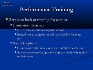 PPeerrffoorrmmaannccee TTrraaiinniinngg 
 22 wwaayyss ttoo llooookk aatt ttrraaiinniinngg ffoorr aa ssppoorrtt 
 EElliimmiinnaattiioonn EExxeerrcciisseess 
 NNoo eexxeerrcciissee oorr ddrriillll iiss ssoolleellyy ffoorr aa ssppoorrtt 
 IInnsstteeaadd nnoott aallll eexxeerrcciisseess oorr ddrriillllss aarree ffeeaassiibbllee ffoorr eevveerryy 
ssppoorrtt 
 SSppoorrttss EEmmpphhaassiiss 
 UUssiinngg mmoosstt ooff tthhee ssaammee eexxeerrcciisseess oorr ddrriillllss ffoorr eeaacchh ssppoorrtt 
 AAss ccooaacchheess wwee nneeeedd ttoo ppuutt tthhee eemmpphhaassiiss oonn hhooww iitt aapppplliieess 
ttoo tthheeiirr ssppoorrtt 
 