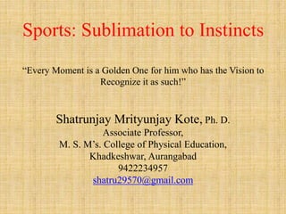 Sports: Sublimation to Instincts
“Every Moment is a Golden One for him who has the Vision to
Recognize it as such!”
Shatrunjay Mrityunjay Kote, Ph. D.
Associate Professor,
M. S. M’s. College of Physical Education,
Khadkeshwar, Aurangabad
9422234957
shatru29570@gmail.com
 