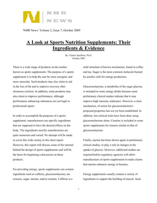 NMR News: Volume 2, Issue 7, October 2009



            A Look at Sports Nutrition Supplements: Their
                       Ingredients & Evidence
                                                   By: Charles Spielholz, Ph.D.
                                                         October 2009


There is a wide range of products on the market                      mild stimulant of known mechanism, found in coffee
known as sports supplements. The purpose of a sports                 and tea. Sugar is the most common molecule burned
supplement is to help the user be more energetic and                 by aerobic cells for energy production.
more muscular. Such products may also claim to aid
in the loss of fat and to improve recovery after                     Glucuronolactone, a metabolite of the sugar glucose,
strenuous exertion. In addition, some products may                   is included in some energy drinks because some
also claim to improve performance, although                          preliminary clinical studies indicate that it may
performance enhancing substances are not legal in                    improve high intensity endurance. However, a clear
professional sports.                                                 mechanism, of action for glucuronolactone's
                                                                     proposed properties has not yet been established. In
In order to accomplish the purposes of a sports                      addition, few clinical trials have been done using
supplement, manufacturers use specific ingredients                   glucuronolactone alone. Creatine is included in some
that are supposed to have the desired effects on the                 sports supplements for reasons similar to that of
body. The ingredients used by manufacturers are                      glucuronolactone.
quite numerous and varied. No attempt will be made
to cover this wide variety in this short report.                     Finally, taurine has been shown again in preliminary
However, this report will discuss some of the rational               clinical studies, to play a role in changes in the
behind the design of sports supplements and will be                  uptake of glucose. However, additional studies are
the basis for beginning a discussion on these                        required before regulatory agencies will allow
products.                                                            manufacturers of sports supplements to make claims
                                                                     that taurine enhances energy in humans.
For providing energy, sports supplements can contain
ingredients such as caffeine, glucuronolactone, tea                  Energy supplements usually contain a variety of
extracts, sugar, taurine, and/or creatine. Caffeine is a             ingredients to support the building of muscle. Such


                                                                1
 