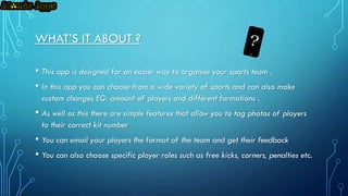 WHAT’S IT ABOUT ?
• This app is designed for an easier way to organise your sports team .
• In this app you can choose from a wide variety of sports and can also make
custom changes EG: amount of players and different formations .

• As well as this there are simple features that allow you to tag photos of players
to their correct kit number

• You can email your players the format of the team and get their feedback
• You can also choose specific player roles such as free kicks, corners, penalties etc.

 