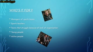 WHO’S IT FOR ?
• Managers of sports teams
• Sports teachers
• Teams that struggle because of lack of organisation
• Young people
• Active people

 