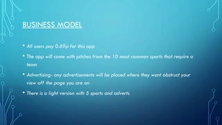 BUSINESS MODEL
• All users pay 0.69p for this app
• The app will come with pitches from the 10 most common sports that require a
team

• Advertising- any advertisements will be placed where they wont obstruct your
view off the page you are on

• There is a light version with 5 sports and adverts

 