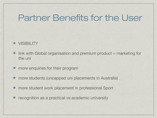 Partner Benefits for the User
VISIBILITY
link with Global organisation and premium product = marketing for
the uni
more enquiries for their program
more students (uncapped uni placements in Australia)
more student work placement in professional Sport
recognition as a practical vs academic university
 