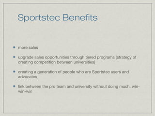 Sportstec Benefits
more sales
upgrade sales opportunities through tiered programs (strategy of
creating competition between universities)
creating a generation of people who are Sportstec users and
advocates
link between the pro team and university without doing much. win-
win-win
 