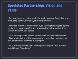 Sportstec Partnerships Vision and
Value
- To have the every university in the world teaching SportsCode and
producing SportsCode analyst-ready graduates
- Minimise the initial ‘introduction’ type training for analysts. Spend
our time on more specifics and advanced workflows rather than
Mac and SportsCode basics
- Give existing clients access to free work experience resources
- Give students the ability to do quality practical work experience
and expand their networks in elite sport
- lift our Brand- any student studying coaching or sport science
should know “Sportstec”
 