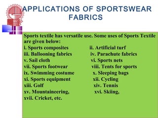 APPLICATIONS OF SPORTSWEAR
FABRICS
Sports textile has versatile use. Some uses of Sports Textile
are given below:
i. Sports composites ii. Artificial turf
iii. Ballooning fabrics iv. Parachute fabrics
v. Sail cloth vi. Sports nets
vii. Sports footwear viii. Tents for sports
ix. Swimming costume x. Sleeping bags
xi. Sports equipment xii. Cycling
xiii. Golf xiv. Tennis
xv. Mountaineering, xvi. Skiing,
xvii. Cricket, etc.
 