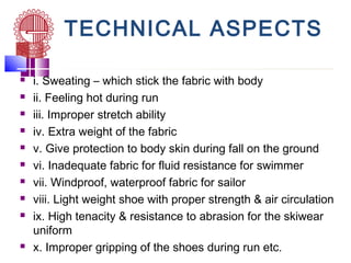 TECHNICAL ASPECTS
 i. Sweating – which stick the fabric with body
 ii. Feeling hot during run
 iii. Improper stretch ability
 iv. Extra weight of the fabric
 v. Give protection to body skin during fall on the ground
 vi. Inadequate fabric for fluid resistance for swimmer
 vii. Windproof, waterproof fabric for sailor
 viii. Light weight shoe with proper strength & air circulation
 ix. High tenacity & resistance to abrasion for the skiwear
uniform
 x. Improper gripping of the shoes during run etc.
 