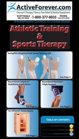 If ActiveForever Carries It, It’s a Great Choice!
Athletic Training
&
Sports Therapy
TABLE OF CONTENTS
PAIN RELIEF
Training EQUIPMENT
ORTHOPEDICS
SwingPRO Weighted Golf Swing Training Aid
See Page 5
Bauerfeind CaligaLoc®
Stabilizing Ankle Brace
See Page 6
Bauerfeind MyoTrain®
Thigh Support
See Page 6
Far Infrared® Home Sauna
See Page 3
3-4
5
6-7
 