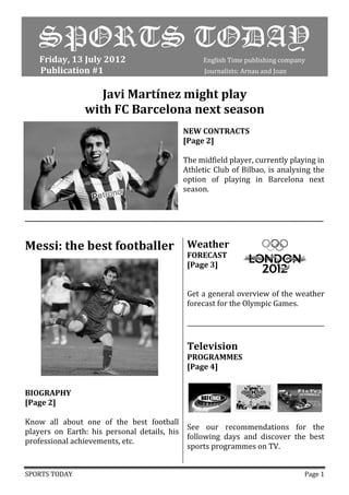 SPORTS TODAY
    Friday, 13 July 2012                                  English Time publishing company
    Publication #1                                        Journalists: Arnau and Joan


                      Javi Martínez might play
                   with FC Barcelona next season
                                                   NEW CONTRACTS
                                                   [Page 2]

                                                   The midfield player, currently playing in
                                                   Athletic Club of Bilbao, is analysing the
                                                   option of playing in Barcelona next
                                                   season.


__________________________________________________________________________________________________


Messi: the best footballer                           Weather
                                                     FORECAST
                                                     [Page 3]


                                                     Get a general overview of the weather
                                                     forecast for the Olympic Games.

                                                     _____________________________________________

                                                     Television
                                                     PROGRAMMES
                                                     [Page 4]


BIOGRAPHY
[Page 2]

Know all about one of the best football
                                            See our recommendations for the
players on Earth: his personal details, his
                                            following days and discover the best
professional achievements, etc.
                                            sports programmes on TV.


SPORTS TODAY                                                                               Page 1
 