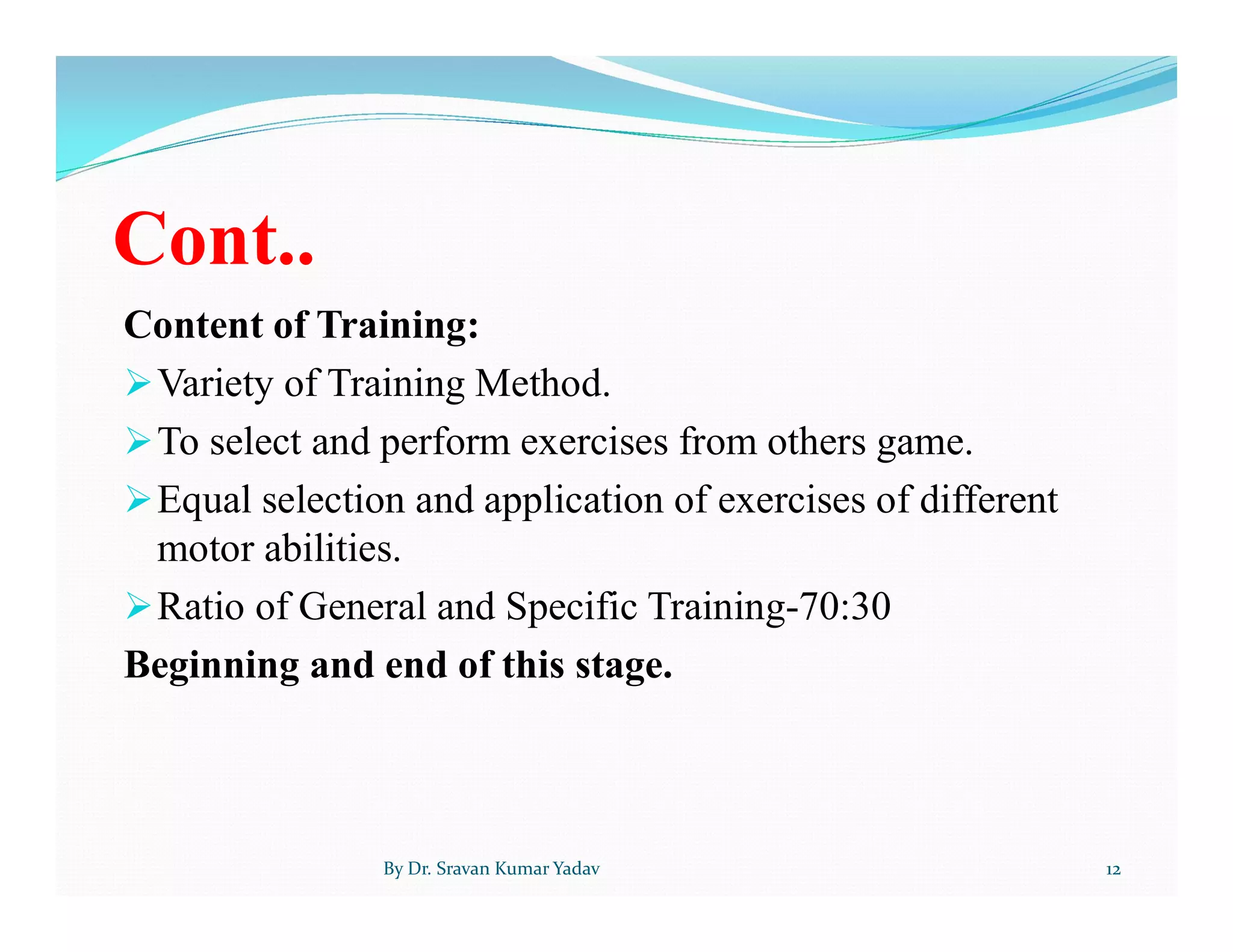 Cont..
Content of Training:
Variety of Training Method.
To select and perform exercises from others game.
Equal selection and application of exercises of different
motor abilities.
Ratio of General and Specific Training-70:30
Beginning and end of this stage.
By Dr. Sravan Kumar Yadav 12
 