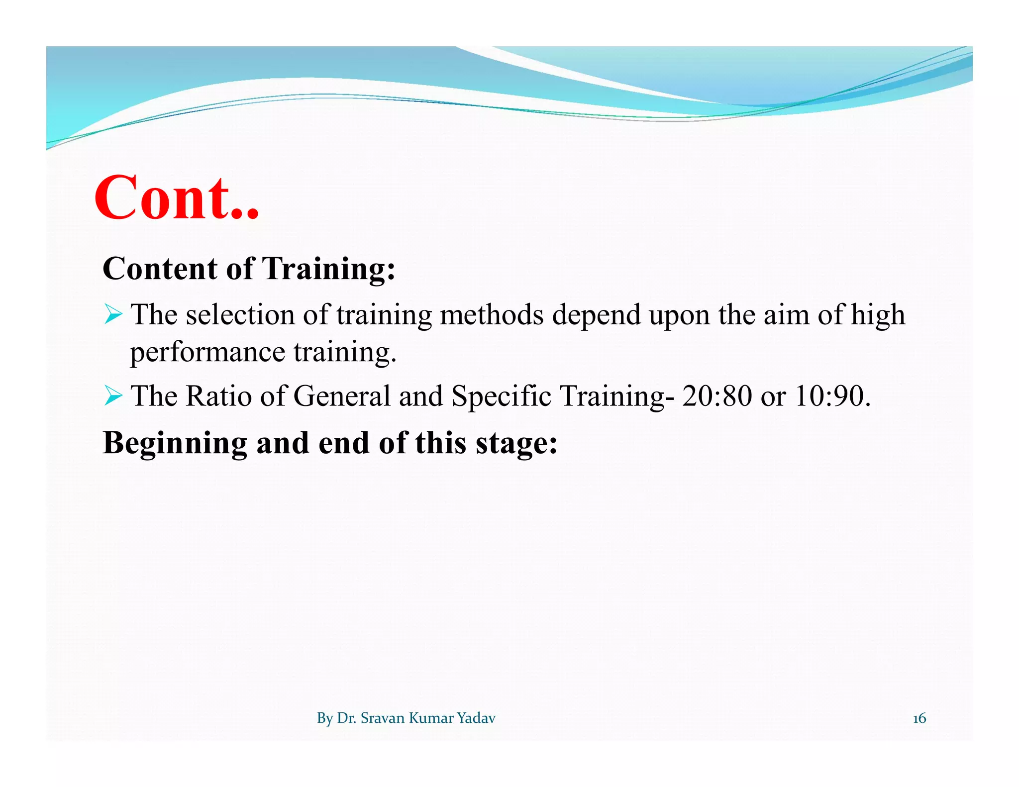 Cont..
Content of Training:
 The selection of training methods depend upon the aim of high
performance training.
 The Ratio of General and Specific Training- 20:80 or 10:90.
Beginning and end of this stage:
By Dr. Sravan Kumar Yadav 16
 