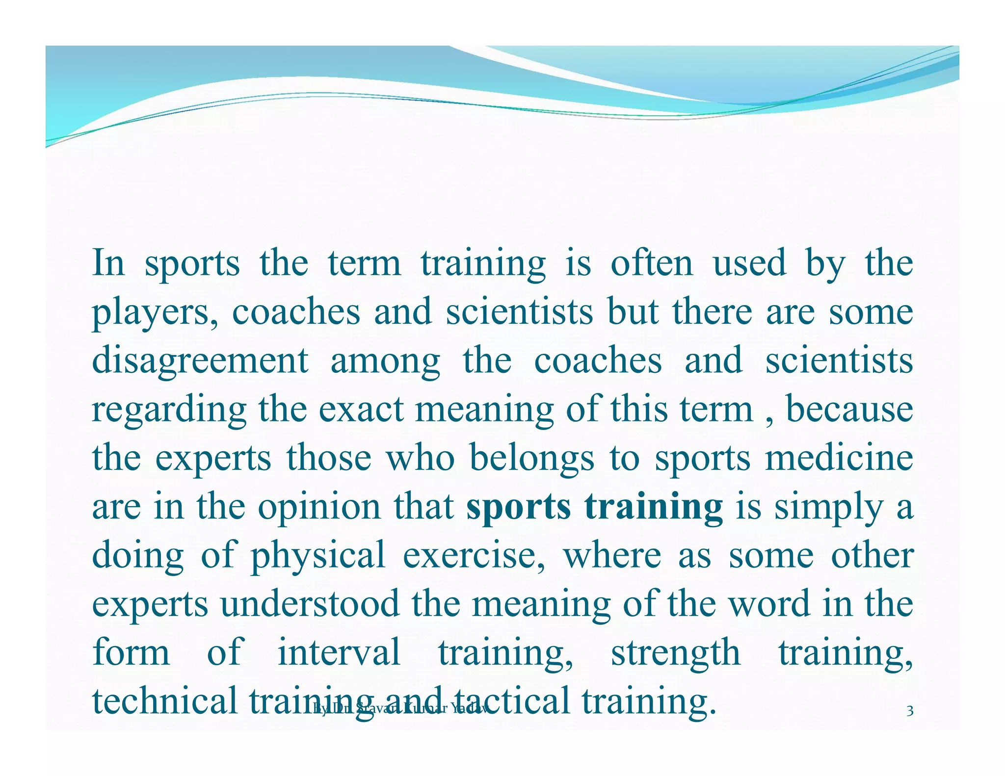 In sports the term training is often used by the
players, coaches and scientists but there are some
disagreement among the coaches and scientists
regarding the exact meaning of this term , because
the experts those who belongs to sports medicine
are in the opinion that sports training is simply a
doing of physical exercise, where as some other
experts understood the meaning of the word in the
form of interval training, strength training,
technical training and tactical training.
By Dr. Sravan Kumar Yadav 3
 