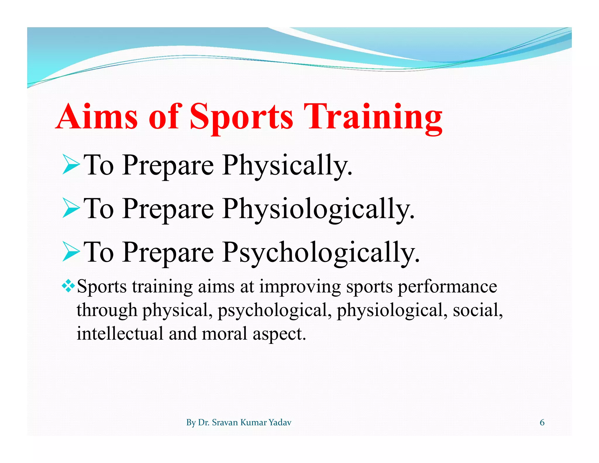 Aims of Sports Training
To Prepare Physically.
To Prepare Physiologically.
To Prepare Psychologically.
Sports training aims at improving sports performance
through physical, psychological, physiological, social,
intellectual and moral aspect.
By Dr. Sravan Kumar Yadav 6
 