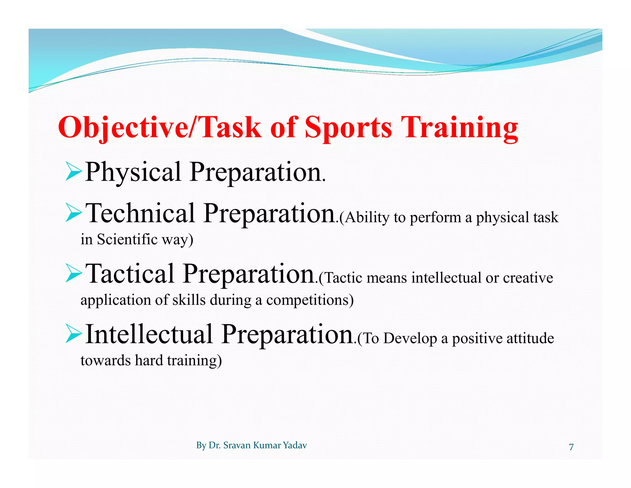 Objective/Task of Sports Training
Physical Preparation.
Technical Preparation.(Ability to perform a physical task
in Scientific way)
Tactical Preparation.(Tactic means intellectual or creative
application of skills during a competitions)
Intellectual Preparation.(To Develop a positive attitude
towards hard training)
By Dr. Sravan Kumar Yadav 7
 