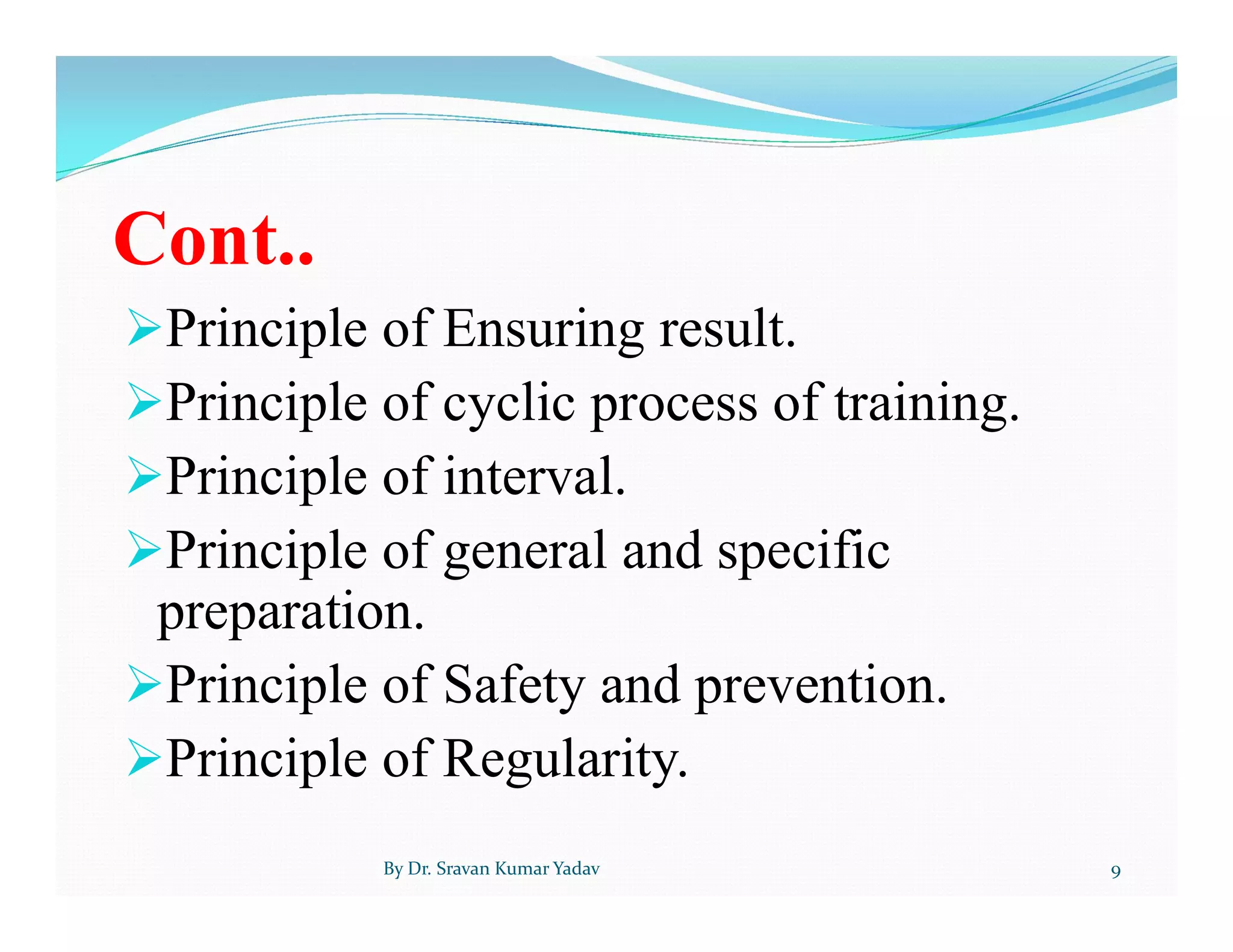 Cont..
Principle of Ensuring result.
Principle of cyclic process of training.
Principle of interval.
Principle of general and specific
preparation.
Principle of Safety and prevention.
Principle of Regularity.
By Dr. Sravan Kumar Yadav 9
 