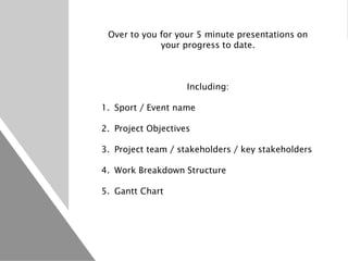 Over to you for your 5 minute presentations on
your progress to date.
Including:
1. Sport / Event name
2. Project Objectives
3. Project team / stakeholders / key stakeholders
4. Work Breakdown Structure
5. Gantt Chart
 