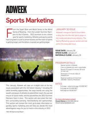 Sports Marketing

F
          rom the Super Bowl and World Series to the World          JANuARy 30 ISSuE
          Series of Bowling… from the London Summer Olym-           Adweek’s inaugural Sports Issue takes
          pics to the X Games… 2012 promises to be a boom           a deep dive into the role sports plays in
          year for sports marketing. Athletes and sports events
                                                                    the media and advertising industry. The
have long been crucial to certain brands, but the reach of sports
                                                                    Sports Marketing special section will live
is getting longer and the dollars invested are getting larger.
                                                                    within this keepsake issue.


                                                                    ISSue Date: January 30
                                                                    Space cloSe: January 17
                                                                    MaterIalS cloSe: January 19



                                                                    PROGRAM DETAILS
                                                                        ·   Special section in Adweek
                                                                        ·   Lives on Adweek.com and is searchable
                                                                        ·   Receive 25 copies of January 30 issue
                                                                            for own use
                                                                        ·   Showcase 2-3 minute video on
                                                                            Adweek.com
                                                                        ·   Reach an audience of more than
                                                                            100,000+ industry influencers

                                                                    RATES
This January, Adweek will take an in-depth look at the key              ·   Full-page + advertorial page: $15,000 NET
issues associated with this $12 billion industry,* including the        ·   Full-page ad: $13,000 NET
latest branding opportunities, the ways brands are using the            ·   Half-page ad: $8,500 NET
wealth and power of athletes to extend their reach, the use and
misuse of social media, and the possibilities the 2012 Summer
Olympics have in store. This section will also cover the mat-
                                                                    For more information contact:
ters surrounding licensing, merchandising and sponsorships.         Vincent Nelson at 212.493.4341 or
This section will contain the most up-to-date information re-       Vincent.nelson@adweek.com
garding sports marketing and will help you decide the most
advantageous ways for you to invest in this industry in 2012.
*2011 IEG Sponsorship Report
 