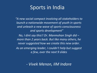 Sports in India “ A new social compact involving all stakeholders to launch a nationwide movement of youth in sports and unleash a new wave of sports consciousness and sports development”  No, I dint say this!! Dr. Manmohan Singh did – more than 2 years back. But like many others, he never suggested how we create this new order. As an emerging leader, I couldn’t help but suggest a few, over the next 9 slides - Vivek Menon, IIM Indore 