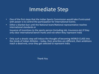 Immediate Step  One of the first steps that the Indian Sports Commission would take if entrusted with power is to control the participation for International Events. Either a blanket ban until the National team/National representative reaches international standards or Issuance of incentives to the sports person (including Job, Insurance etc) if they only clear international bench marks and not when they represent India Only such a drastic step will induce the thought of becoming WORLD CLASS into the minds of Indian Athletes – today, their priorities are different, their ambitions reach a dead-end, once they get selected to represent India.   Thank You 